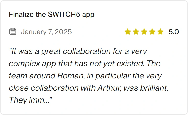 5.0 Upwork review for eclipt.ai: Finalize the SWITCH5 app, January 7, 2025. "It was a great collaboration for a very complex app that has not yet existed. The team around Roman, in particular the very close collaboration with Arthur, was brilliant. They imm..."