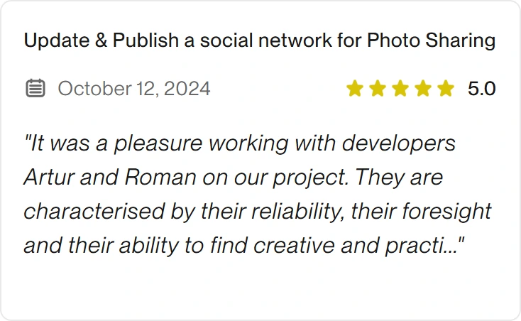 5.0 Upwork review for eclipt.ai: Update & Publish a social network for Photo Sharing, October 12, 2024. "It was a pleasure working with developers Artur and Roman on our project. They are characterised by their reliability, their foresight and their ability to find creative and practi..."